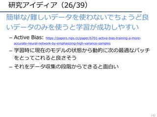 研究アイディア（26/39）
• 簡単な/難しいデータを使わないでちょうど良
いデータのみを使うと学習が成功しやすい
– Active Bias: https://papers.nips.cc/paper/6701-active-bias-training-a-more-
accurate-neural-network-by-emphasizing-high-variance-samples
– 学習時に現在のモデルの状態から動的に次の最適なバッチ
をとってこれると良さそう
– それをデータ収集の段階からできると⾯⽩い
142
 