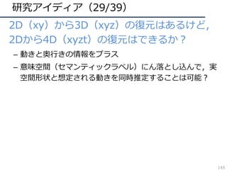 研究アイディア（29/39）
• 2D（xy）から3D（xyz）の復元はあるけど，
2Dから4D（xyzt）の復元はできるか？
– 動きと奥⾏きの情報をプラス
– 意味空間（セマンティックラベル）にん落とし込んで，実
空間形状と想定される動きを同時推定することは可能？
145
 