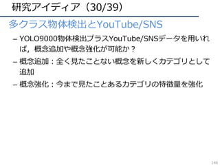研究アイディア（30/39）
• 多クラス物体検出とYouTube/SNS
– YOLO9000物体検出プラスYouTube/SNSデータを⽤いれ
ば，概念追加や概念強化が可能か？
– 概念追加：全く⾒たことない概念を新しくカテゴリとして
追加
– 概念強化：今まで⾒たことあるカテゴリの特徴量を強化
146
 