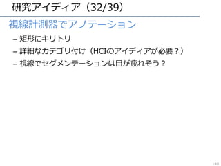 研究アイディア（32/39）
• 視線計測器でアノテーション
– 矩形にキリトリ
– 詳細なカテゴリ付け（HCIのアイディアが必要？）
– 視線でセグメンテーションは⽬が疲れそう？
148
 