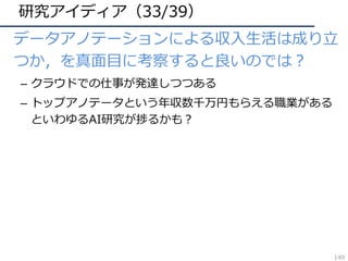 研究アイディア（33/39）
• データアノテーションによる収⼊⽣活は成り⽴
つか，を真⾯⽬に考察すると良いのでは？
– クラウドでの仕事が発達しつつある
– トップアノテータという年収数千万円もらえる職業がある
といわゆるAI研究が捗るかも？
149
 