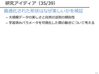 研究アイディア（35/39）
• 最適化された形状はなぜ美しいかを検証
– ⼤規模データの美しさと⾃然の法則の類似性
– 学習済みパラメータを可視化した際の動きについて考える
151
 