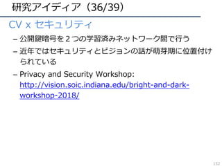 研究アイディア（36/39）
• CV x セキュリティ
– 公開鍵暗号を２つの学習済みネットワーク間で⾏う
– 近年ではセキュリティとビジョンの話が萌芽期に位置付け
られている
– Privacy and Security Workshop:
http://vision.soic.indiana.edu/bright-and-dark-
workshop-2018/
152
 