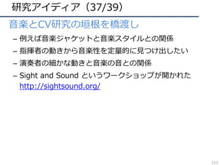 研究アイディア（37/39）
• ⾳楽とCV研究の垣根を橋渡し
– 例えば⾳楽ジャケットと⾳楽スタイルとの関係
– 指揮者の動きから⾳楽性を定量的に⾒つけ出したい
– 演奏者の細かな動きと⾳楽の⾳との関係
– Sight and Sound というワークショップが開かれた
http://sightsound.org/
153
 