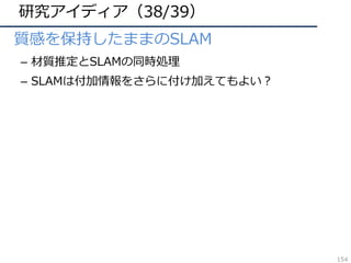 研究アイディア（38/39）
• 質感を保持したままのSLAM
– 材質推定とSLAMの同時処理
– SLAMは付加情報をさらに付け加えてもよい？
154
 