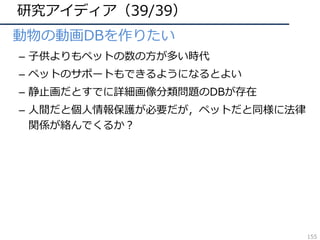 研究アイディア（39/39）
• 動物の動画DBを作りたい
– ⼦供よりもペットの数の⽅が多い時代
– ペットのサポートもできるようになるとよい
– 静⽌画だとすでに詳細画像分類問題のDBが存在
– ⼈間だと個⼈情報保護が必要だが，ペットだと同様に法律
関係が絡んでくるか？
155
 