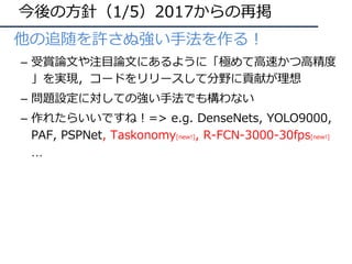 今後の⽅針（1/5）2017からの再掲
• 他の追随を許さぬ強い⼿法を作る！
– 受賞論⽂や注⽬論⽂にあるように「極めて⾼速かつ⾼精度
」を実現，コードをリリースして分野に貢献が理想
– 問題設定に対しての強い⼿法でも構わない
– 作れたらいいですね！=> e.g. DenseNets, YOLO9000,
PAF, PSPNet, Taskonomy[new!], R-FCN-3000-30fps[new!]
…
 