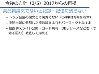 今後の⽅針（2/5）2017からの再掲
⾼品質論⽂でないと記録・記憶に残らない
– トップ会議の論⽂とて例外でない（CVPRは今年979本）
– 中途半端に分割した複数論⽂よりもパーフェクトな１本
– 動画やスライド公開・コード共有・DBリリースなども（で
きる限り）徹底して揃える
 