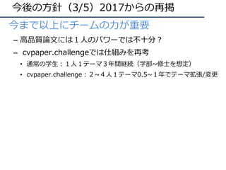 今後の⽅針（3/5）2017からの再掲
• 今まで以上にチームの⼒が重要
– ⾼品質論⽂には１⼈のパワーでは不⼗分？
– cvpaper.challengeでは仕組みを再考
• 通常の学⽣：１⼈１テーマ３年間継続（学部~修⼠を想定）
• cvpaper.challenge：２~４⼈１テーマ0.5~１年でテーマ拡張/変更
 