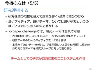 今後の⽅針（5/5）
• 研究連携する
– 研究機関の垣根を越えて論⽂を書く/産業に結びつける
– 良いアイディア，良いテーマ，ひいては良い研究というの
はディスカッションの中で磨かれる
– cvpaper.challengeでは，研究テーマは全員で考案
• 2018は約30名，4ヶ⽉（1~4⽉），全15回の全体集合でブレスト
• 研究テーマのためのアイディアを「436」蓄積
• 上澄み「20」テーマのうち，学⽣が楽しいと思う&学術的に意味の
ありそうなテーマを研究グループに対して割り振り
チームとしての研究が⾃然に進むエコシステムを作る
161
 