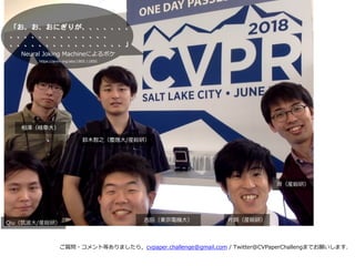 ご質問・コメント等ありましたら，cvpaper.challenge@gmail.com / Twitter@CVPaperChallengまでお願いします．
⽚岡（産総研）
原（産総研）
吉⽥（東京電機⼤）
鈴⽊智之（慶應⼤/産総研）
Qiu（筑波⼤/産総研）
相澤（岐⾩⼤）
Neural Joking Machineによるボケ
https://arxiv.org/abs/1805.11850
 