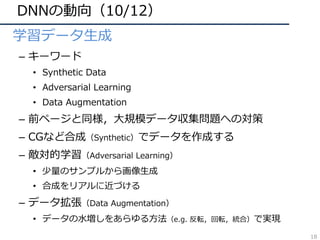 DNNの動向（10/12）
• 学習データ⽣成
– キーワード
• Synthetic Data
• Adversarial Learning
• Data Augmentation
– 前ページと同様，⼤規模データ収集問題への対策
– CGなど合成（Synthetic）でデータを作成する
– 敵対的学習（Adversarial Learning）
• 少量のサンプルから画像⽣成
• 合成をリアルに近づける
– データ拡張（Data Augmentation）
• データの⽔増しをあらゆる⽅法（e.g. 反転，回転，統合）で実現
18
 