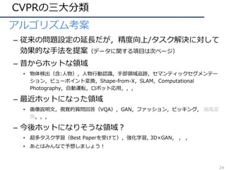 CVPRの三⼤分類
• アルゴリズム考案
– 従来の問題設定の延⻑だが，精度向上/タスク解決に対して
効果的な⼿法を提案（データに関する項⽬は次ページ）
– 昔からホットな領域
• 物体検出（含:⼈物），⼈物⾏動認識，⼿部領域追跡，セマンティックセグメンテー
ション，ビューポイント変換，Shape-from-X，SLAM，Computational
Photography，⾃動運転，ロボット応⽤，，，
– 最近ホットになった領域
• 画像説明⽂，視覚的質問回答（VQA），GAN，ファッション，ピッキング, 画⾵変
換，，，
– 今後ホットになりそうな領域？
• 超多タスク学習（Best Paperを受けて），強化学習, 3D×GAN， ， ，
• あとはみんなで予想しましょう！
24
 