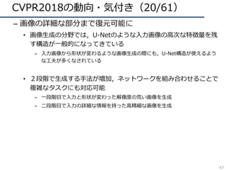 CVPR2018の動向・気付き（20/61）
– 画像の詳細な部分まで復元可能に
• 画像⽣成の分野では，U-Netのような⼊⼒画像の⾼次な特徴量を残
す構造が⼀般的になってきている
– ⼊⼒画像から形状が変わるような画像⽣成の際にも，U-Net構造が使えるよう
な⼯夫が多くなされている
• ２段階で⽣成する⼿法が増加，ネットワークを組み合わせることで
複雑なタスクにも対応可能
– ⼀段階⽬で⼊⼒と形状が変わった解像度の荒い画像を⽣成
– ⼆段階⽬で⼊⼒の詳細な情報を持った⾼精細な画像を⽣成
47
 