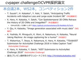 cvpaper.challengeのCVPR採択論⽂
• 本会議2本，WS2本，コンペティション2件
– T. Suzuki*, H. Kataoka*, Y. Aoki, Y. Satoh, “Anticipating Traffic
Accidents with Adaptive Loss and Large-scale Incident DB”（本会議論⽂）
– K. Hara, H. Kataoka, Y. Satoh, “Can Spatiotemporal 3D CNNs Retrace
the History of 2D CNNs and ImageNet?”（本会議論⽂）
• GitHubも宜しくお願いします https://github.com/kenshohara/3D-ResNets-PyTorch
– Y. Qiu, H. Kataoka, “Image generation associated with music data”（WS
論⽂）
– K. Yoshida, M. Minoguchi, K. Wani, A. Nakamura, H. Kataoka, “Neural
Joking Machine: An image captioning for a humor”（WS論⽂）
– T. Wakamiya, T. Ikeya, A. Nakamura, K. Hara, H. Kataoka, “TDU&AIST
Submission for ActivityNet Challenge 2018 in Video Caption Task”
（ActivityNet Challenge）
– K. Hara, H. Kataoka, Y. Satoh, “AIST Submission to ActivityNet
Challenge 2018”（ActiivtyNet Challenge）
– 論⽂/プレゼン資料等のダウンロードこちら http://hirokatsukataoka.net/
5
 