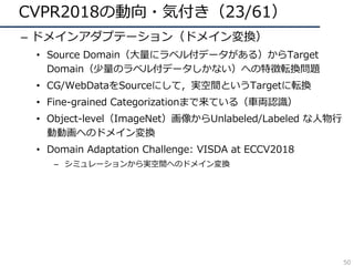CVPR2018の動向・気付き（23/61）
– ドメインアダプテーション（ドメイン変換）
• Source Domain（⼤量にラベル付データがある）からTarget
Domain（少量のラベル付データしかない）への特徴転換問題
• CG/WebDataをSourceにして，実空間というTargetに転換
• Fine-grained Categorizationまで来ている（⾞両認識）
• Object-level（ImageNet）画像からUnlabeled/Labeled な⼈物⾏
動動画へのドメイン変換
• Domain Adaptation Challenge: VISDA at ECCV2018
– シミュレーションから実空間へのドメイン変換
50
 