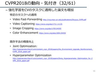 CVPR2018の動向・気付き（32/61）
– 強化学習をCVのタスクに適⽤した論⽂も増加
特定のタスクへの適⽤
• Video Fast-Forwarding http://vcg.engr.ucr.edu/publications/Shuyue_CVPR.pdf
• Video Captioning https://arxiv.org/abs/1711.11135
• Image Cropping https://arxiv.org/abs/1709.04595
• Color Enhancement https://arxiv.org/abs/1804.04450
既存⼿法の精度向上
• Joint Optimization:
http://openaccess.thecvf.com/content_cvpr_2018/papers/Xie_Environment_Upgrade_Reinforcement_
CVPR_2018_paper.pdf
• Hyperparameter Optimization
http://openaccess.thecvf.com/content_cvpr_2018/papers/Dong_Hyperparameter_Optimization_for_C
VPR_2018_paper.pdf
59
 