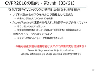 CVPR2018の動向・気付き（33/61）
– 強化学習をCVのタスクに適⽤した論⽂も増加 続き
• いずれの論⽂もタスクをマルコフ過程として定式化
– 代表的な⼿法としてDQN/A3Cを使⽤
• Action/Rewardの定義のみ与えれば教師データが少なくてよい
– そうは⾔ってもこれが難しい！
– 実空間の問題を扱いたいが（特徴という意味でも）探索範囲が広い
• 複雑ネットワークでなくてもよい
– シンプルでないとパラメータを最適化できない？
今後も強化学習が適⽤可能なタスクの探索研究は増加する！
Semantic Segmentation, Object Localization,
Saliency Estimation, 3D Shape Learning などは早い者勝ち？
60
 