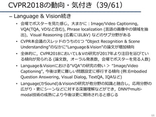 CVPR2018の動向・気付き（39/61）
– Language & Vision続き
• 会場でポスターを⾒た感じ，⼤まかに：Image/Video Captioning,
VQA(TQA, VDなど含む), Phrase localization (⾔語の画像中の領域を抽
出)，Visual Reasoning (広義にはL&V) などのサブ分野がある
• CVPR本会議のスレッドのうちの1つ ”Object Recognition & Scene
Understanding”のなかに“Language＆Vision”の論⽂が増加傾向
• 全体的に，CVPR2018においてL＆Vの研究が2017年より注⽬を浴びてい
る傾向が⾒られる (論⽂数，オーラル発表数，会場でポスターを⾒る⼈数)
• Language＆Visionにおける“VQA”の研究の勢い ＞ “Image/Video
Captioning”, 今後は更に難しい問題設定に移⾏する傾向 (例:Embodied
Question Answering, Visual Dialog, TextQA, IQAなど)
• Language(かSound)＆Visionの研究が他分野の知識と融合し，応⽤分野の
広がり・更にシーンなどに対する深層理解などができ，DNNやmulti-
modal技術の成熟により今後は更に期待されると感じる
66
 