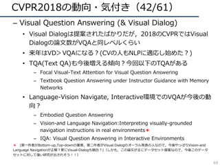 CVPR2018の動向・気付き（42/61）
– Visual Question Answering (& Visual Dialog)
• Visual Dialogは提案されたばかりだが，2018のCVPRではVisual
Dialogの論⽂数がVQAと同レベルくらい
• 来年はVD＞VQAになる？(CVの⼈もNLPに適応し始めた？)
• TQA(Text QA)も今後増える傾向？今回以下のTQAがある
– Focal Visual-Text Attention for Visual Question Answering
– Textbook Question Answering under Instructor Guidance with Memory
Networks
• Language-Vision Navigate, Interactive環境でのVQAが今後の動
向？
– Embodied Question Answering
– Vision-and Language Navigation:Interpreting visually-grounded
navigation instructions in real environments＊
– IQA: Visual Question Answering in Interactive Environments
＊ (第⼀作者がBottom-up,Top-downの著者，第⼆作者がVisual Dialogのオーラル発表の⼈なので，今後やっぱりVision-and
Language Navigationが正解？更にVisual-Dialogも融合？)（しかも，この論⽂が主にデータセット提案なので，今後このデータ
セットに対して強い研究が出されそう！！）
69
 