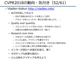 CVPR2018の動向・気付き（52/61）
– Vladlen Koltun http://vladlen.info/
• SoTAを試してみよう
– ⾃分で実装/あればコードを落として試す
– パラメータをいじったり，異なる⽂脈で試したり．．．
• Quality over quantity
– コミュニティにノイズはいらない（979本もいらない）
– 必要なのは意味のある貢献だけだ（強い）
• Research over time
– ⼤きなゴールを設定して何度も⽴ち返ろう
– たくさん読む，アイディアを書き下そう
– コミュニティが知らないことをやる，そのために現状を知る
– じっくり読む/書く/考える時間を確保しよう
• メンターが読むべき論⽂を選ぶ，導く
• ネガティブな結果も⾯⽩い
• どんな時もアイディアを考えよう
 