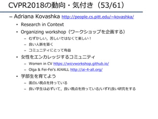 CVPR2018の動向・気付き（53/61）
– Adriana Kovashka http://people.cs.pitt.edu/~kovashka/
• Research in Context
• Organizing workshop（ワークショップを企画する）
– むずかしい，苦しいではなくて楽しい！
– 良い⼈脈を築く
– コミュニティにとって有益
• ⼥性をエンカレッジするコミュニティ
– Women in CV https://wicvworkshop.github.io/
– Olga & Fei-Feiʼs AI4ALL http://ai-4-all.org/
• 学部⽣を育てよう
– ⾯⽩い視点を持っている
– 良い学⽣は必ずいて，良い視点を持っている/いずれ良い研究をする
 