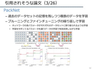 引⽤されそうな論⽂（3/26）
• PackNet
– 過去のデータセットの記憶を残しつつ複数のデータを学習
– プルーニングとファインチューニングの繰り返しで学習
• ネットワークの各パラメータがそれぞれのデータセットに割り振られるような学習
• 学習をサボってるパラメータを違うデータの学習で有効活⽤しながら学習
(a) Initial filter for Task I (b) Final filter for Task I (c) Initial filter for Task II (d) Final filter for Task II (e) Initial filter for Task III
60% pruning + re-training 33% pruning + re-trainingtraining training
Figure 1: Illustration of the evolution of a 5⇥5 ﬁlter with steps of training. Initial training of the network for Task I learns a dense ﬁlter as
illustrated in (a). After pruning by 60% (15/25) and re-training, we obtain a sparse ﬁlter for Task I, as depicted in (b), where white circles
denote 0 valued weights. Weights retained for Task I are kept ﬁxed for the remainder of the method, and are not eligible for further pruning.
We allow the pruned weights to be updated for Task II, leading to ﬁlter (c), which shares weights learned for Task I. Another round of
pruning by 33% (5/15) and re-training leads to ﬁlter (d), which is the ﬁlter used for evaluating on task II (Note that weights for Task I, in
gray, are not considered for pruning). Hereafter, weights for Task II, depicted in orange, are kept ﬁxed. This process is completed until
desired, or we run out of pruned weights, as shown in ﬁlter (e). The ﬁnal ﬁlter (e) for task III shares weights learned for tasks I and II. At
test time, appropriate masks are applied depending on the selected task so as to replicate ﬁlters learned for the respective tasks.
2. Related Work
A few prior works and their variants, such as Learning
without Forgetting (LwF) [18, 22, 27] and Elastic Weight
Consolidation (EWC) [14, 16], are aimed at training a net-
work for multiple tasks sequentially. When adding a new
task, LwF preserves responses of the network on older tasks
by using a distillation loss [10], where response targets are
based pruning method introduced in [7, 8] as it is able to
prune over 50% of the parameters of the initial network. As
we will discuss in Section 5.5, we also experimented with
the ﬁlter-based pruning of [20], obtaining limited success
due to the inability to prune aggressively. Our work is re-
lated to the very recent method proposed by Han et al. [7],
which shows that sparsifying and retraining weights of a
92
 
