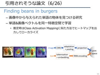 引⽤されそうな論⽂（6/26）
• Finding beans in burgers
– 画像中から与えられた単語の物体を⾒つける研究
– 単語&画像ベクトルを同⼀特徴空間で学習
• 推定時はClass Activation Mappingに似た⽅法でヒートマップを出
⼒してローカライズ
ns in burgers:
mbedding with localization
lier2
, Patrick P´erez2
, Matthieu Cord1
2
Technicolor, Cesson S´evign´e, France
matthieu.cord}@lip6.fr
is.chevallier@technicolor.com
Figure 1. Concept localization with proposed semantic-visual
embedding. Not only does our deep embedding allows cross-
modal retrieval with state-of-the-art performance, but it can also
associate to an image, e.g., the hamburger plate on the left, a lo-
calization heatmap for any text query, as shown with overlays for
three text examples. The circled blue dot indicates the highest peak
in the heatmap.
ng [10], we resort to batch-based hard min-
art from this work, and from other related
he way we handle localization information.
mbedding and localization Existing
ine localization and multimodal embedding
ep process. First, regions are extracted ei-
ted model, e.g., EdgeBox in [39], or by a
rchitecture. Then the embedding space is
the similarity between these regions and
1, 17] use this approach on the dense cap-
Figure 2. Two-path multi-modal embedding architecture. Im
ages of arbitrary size and text of arbitrary length pass through ded
icated neural networks to be mapped into a shared representatio
vector space. The visual path (blue) is composed of a fully con
95
 