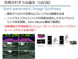 引⽤されそうな論⽂（10/26）
• Semi-parametric Image Synthesis
– 意味ラベルから写真のようにリアルな画像を⽣成
– ノンパラとパラメトリックの両者を統合したセミパラメト
リック法を提案，Conv-Deconv構造で最適化
⾃動運転の学習画像はシミュレータ => セマンティックラベ
ル => リアルで⽣成可能？
99
 