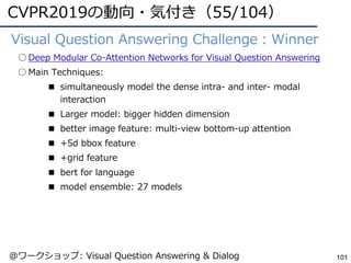 CVPR2019の動向・気付き（55/104）
101
●Visual Question Answering Challenge：Winner
○ Deep Modular Co-Attention Networks for Visual Question Answering
○ Main Techniques:
■ simultaneously model the dense intra- and inter- modal
interaction
■ Larger model: bigger hidden dimension
■ better image feature: multi-view bottom-up attention
■ +5d bbox feature
■ +grid feature
■ bert for language
■ model ensemble: 27 models
@ワークショップ: Visual Question Answering & Dialog
 