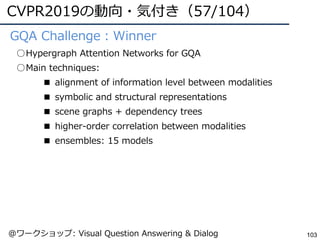 CVPR2019の動向・気付き（57/104）
103
●GQA Challenge：Winner
○Hypergraph Attention Networks for GQA
○Main techniques:
■ alignment of information level between modalities
■ symbolic and structural representations
■ scene graphs + dependency trees
■ higher-order correlation between modalities
■ ensembles: 15 models
@ワークショップ: Visual Question Answering & Dialog
 