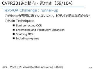 CVPR2019の動向・気付き（59/104）
105
●TextVQA Challenge：runner-up
○Winnerが現場に来ていないので，ビデオで簡単な紹介だけ
○Main Techniques:
■ Spell correcting OCR
■ Ensembling and Vocabulary Expansion
■ Shuffling OCR
■ Including n-grams
@ワークショップ: Visual Question Answering & Dialog
 