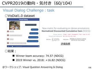 CVPR2019の動向・気付き（60/104）
106
●Visual Dialog Challenge：task
○VisDial1.0 dataset
○結果：
■ Winner team accuracy: 74.57 (NDCG)
■ 2019 Winner vs. 2018: +16.82 (NDCG)
評価指標
@ワークショップ: Visual Question Answering & Dialog
 