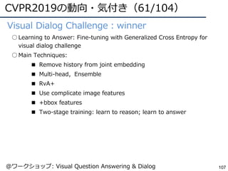CVPR2019の動向・気付き（61/104）
107
●Visual Dialog Challenge：winner
○ Learning to Answer: Fine-tuning with Generalized Cross Entropy for
visual dialog challenge
○ Main Techniques:
■ Remove history from joint embedding
■ Multi-head，Ensemble
■ RvA+
■ Use complicate image features
■ +bbox features
■ Two-stage training: learn to reason; learn to answer
@ワークショップ: Visual Question Answering & Dialog
 