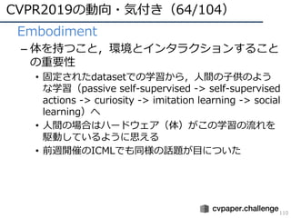 CVPR2019の動向・気付き（64/104）
110
• Embodiment
– 体を持つこと，環境とインタラクションすること
の重要性
• 固定されたdatasetでの学習から，⼈間の⼦供のよう
な学習（passive self-supervised -> self-supervised
actions -> curiosity -> imitation learning -> social
learning）へ
• ⼈間の場合はハードウェア（体）がこの学習の流れを
駆動しているように思える
• 前週開催のICMLでも同様の話題が⽬についた
 