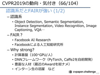 CVPR2019の動向・気付き（66/104）
112
• 認識系だとFAIRが強い (1/2)
– 認識系
• Object Detection, Semantic Segmentation,
Instance Segmentation, Video Recognition, Image
Captioning, VQA…
– FAIR？
• Facebook AI Research
• Facebookによる⼈⼯知能研究所
– Why strong?
• 計算基盤（100+GPU/⼈）
• DNNフレームワーク（PyTorch, Caffe2を⾃前開発）
• 豊富な⼈材（最近のAwardを総ナメ）
• インターン⽣の活躍 など
 