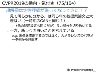 CVPR2019の動向・気付き（75/104）
121
• 超解像は定性評価が厳しくなってきた！？
– ⾒て明らかに分かる，は同じ年の他提案論⽂と⼤
差ない（⼀時期のGANと同じ？）
• （他の問題設定も同じだが）良い部分を切り抜いてる
– ⼀⽅，新しく⾯⽩いことを考えている
e.g. 画像を修正するのではなく，カメラレンズのパラメ
ータ側から⾒直す
 