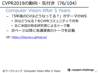 CVPR2019の動向・気付き（76/104）
122
• Computer Vision After 5 Years
– 「5年後のCVはどうなってる？」がテーマのWS
• 次はどうなる？をCVPRコミュニティで共有
• 主に⽶国の有名研究者によるトーク集
– 次ページ以降に各講演者のトークを記載
@ワークショップ: Computer Vision After 5 Years
HP: https://futurecv.github.io/
 