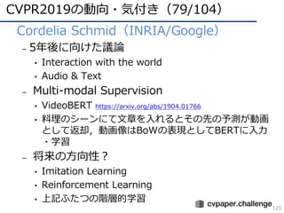 CVPR2019の動向・気付き（79/104）
125
• Cordelia Schmid（INRIA/Google）
– 5年後に向けた議論
• Interaction with the world
• Audio & Text
– Multi-modal Supervision
• VideoBERT https://arxiv.org/abs/1904.01766
• 料理のシーンにて⽂章を⼊れるとその先の予測が動画
として返却，動画像はBoWの表現としてBERTに⼊⼒
・学習
– 将来の⽅向性？
• Imitation Learning
• Reinforcement Learning
• 上記ふたつの階層的学習
 