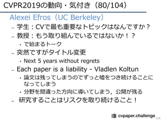 CVPR2019の動向・気付き（80/104）
126
• Alexei Efros（UC Berkeley）
– 学⽣：CVで最も重要なトピックはなんですか？
– 教授：もう取り組んでいるではないか！？
• で始まるトーク
– 突然ですがタイトル変更
• Next 5 years without regrets
– Each paper is a liability - Vladlen Koltun
• 論⽂は残ってしまうのでずっと嘘をつき続けることに
なってしまう
• 分野を間違った⽅向に導いてしまう，公開が残る
– 研究することはリスクを取り続けること！
 