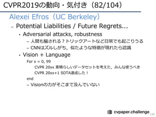 CVPR2019の動向・気付き（82/104）
128
• Alexei Efros（UC Berkeley）
– Potential Liabilities / Future Regrets...
• Adversarial attacks, robustness
– ⼈間も騙される？トリックアートなど⽇常でも起こりうる
– CNNはズルしがち，似たような特徴が現れたら認識
• Vision + Language
For x = 0, 99
CVPR 20xx 素晴らしいデータセットを考えた，みんな使うべき
CVPR 20xx+1 SOTA達成した！
end
– Visionの⼒がそこまで及んでいない
 