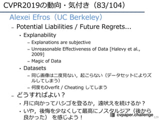 CVPR2019の動向・気付き（83/104）
129
• Alexei Efros（UC Berkeley）
– Potential Liabilities / Future Regrets...
• Explanability
– Explanations are subjective
– Unreasonable Effectiveness of Data [Halevy et al.,
2009]
– Magic of Data
• Datasets
– 同じ画像は⼆度⾒ない，起こらない（データセットによりズ
ルしてしまう）
– 何度もOverfit / Cheating してしまう
– どうすればよい？
• ⽉に向かってハシゴを登るか，遠吠えを続けるか？
• いや，後悔を少なくして最⾼にノスタルジア（後から
良かった） を感じよう！
 
