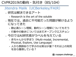 CVPR2019の動向・気付き（85/104）
131
• Jitendra Malik（UCBerkeley/FAIR）
– 研究は解決できるアート
• Research is the art of the soluble
– 現在では，過去に不可能だった問題が解けるよう
になってきた
• 静⽌画シーン理解，動的シーン理解についてもそう
• ⾏動中の動きについてはまだオープンクエスチョン
– 今⽇ではAI研究者がラベルを与えている
• ⾚ちゃんから学ぼう（Multi-modal, Incremental,
Physical, Explore, Use Language）
• ⼈から教師ありで学ぶのは実は少量？それ以上の知⾒
を⾃ら獲得している？
 