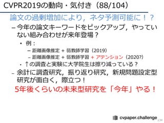 CVPR2019の動向・気付き（88/104）
134
• 論⽂の過剰増加により，ネタ予測可能に！？
– 今年の論⽂キーワードをピックアップ，やってい
ない組み合わせが来年登場？
• 例：
– 距離画像推定 + 弱教師学習（2019）
– 距離画像推定 + 弱教師学習 + アテンション（2020?）
• ↑の調査と実験に⼤学院⽣は擦り減っている？
– 余計に調査研究，振り返り研究，新規問題設定型
研究が⾯⽩く，際⽴つ！
5年後くらいの未来型研究を「今年」やる！
 