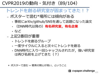 CVPR2019の動向・気付き（89/104）
135
• トレンドを創る研究室が固まってきた！？
– ポスターで混む*場所には傾向がある
• 事前にarXiv/github/SNSを通して話題になった論⽂
• （DNN時代以降の）有名研究室，有名企業
• など
– 上記2番⽬が重要
• トレンドを創るグループ
• ⼀度サイクルに⼊ると次々にトレンドを創る
• DNN時代に⼊り⼀回シャッフルされたが，強い研究室
は再び名前を上げてきた（？）
＊ ポスターで混む = 聴衆の関⼼が⾼い，ということ
 