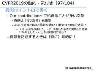 CVPR2019の動向・気付き（97/104）
143
• 貢献はイントロで書く
– Our contribution~ で始まることが多い⽂章
• 貢献は「Nつある」も重要
• あまり意味のない貢献を書いて増やすのは逆効果？
– （1）⼿法を改善した, （2）改善した⼿法で実験した結果
**%向上した -> 1, 2は実質的に同じ？
– 貢献を記述するときは（特に）端的に！
 