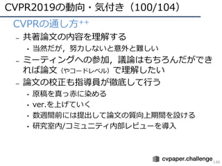 CVPR2019の動向・気付き（100/104）
146
• CVPRの通し⽅++
– 共著論⽂の内容を理解する
• 当然だが，努⼒しないと意外と難しい
– ミーティングへの参加，議論はもちろんだができ
れば論⽂（やコードレベル）で理解したい
– 論⽂の校正も指導員が徹底して⾏う
• 原稿を真っ⾚に染める
• ver.を上げていく
• 数週間前には提出して論⽂の質向上期間を設ける
• 研究室内/コミュニティ内部レビューを導⼊
 