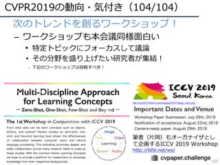 CVPR2019の動向・気付き（104/104）
150
• 次のトレンドを創るワークショップ！
– ワークショップも本会議同様⾯⽩い
• 特定トピックにフォーカスして議論
• その分野を盛り上げたい研究者が集結！
• 下記のワークショップは投稿すべき！
筆者（⽚岡）もオーガナイザとし
て企画するICCV 2019 Workshop
http://lsfsl.net/ws/
http://iccv2019.thecvf.com/images/ICCV19logo_main.png
 