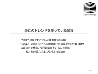 最近のトレンドを作っている論⽂
151
- CVPRで現在使われている重要技術を紹介
- Google Scholarにて各国際会議上位の論⽂をCVPR 2019
の論⽂内で検索，引⽤回数が多いものを記載
- およそ10論⽂以上に引⽤された論⽂
 