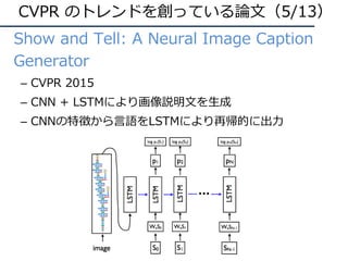 • Show and Tell: A Neural Image Caption
Generator
– CVPR 2015
– CNN + LSTMにより画像説明⽂を⽣成
– CNNの特徴から⾔語をLSTMにより再帰的に出⼒
CVPR のトレンドを創っている論⽂（5/13）
 